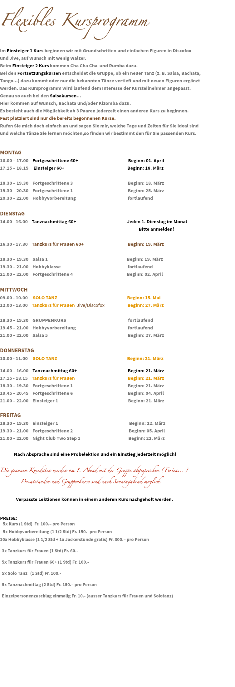 &nbsp;Flexibles Kursprogramm Im Einsteiger 1 Kurs beginnen wir mit Grundschritten und einfachen Figuren in Discofox und Jive, auf Wunsch mit wenig Walzer.
Beim Einsteiger 2 Kurs kommen Cha Cha Cha und Rumba dazu. Bei den Fortsetzungskursen entscheidet die Gruppe, ob ein neuer Tanz (z. B. Salsa, Bachata, Tango...) dazu kommt oder nur die bekannten Tänze vertieft und mit neuen Figuren ergänzt werden. Das Kursprogramm wird laufend dem Interesse der Kursteilnehmer angepasst. Genau so auch bei den Salsakursen...
Hier kommen auf Wunsch, Bachata und/oder Kizomba dazu. Es besteht auch die Möglichkeit ab 3 Paaren jederzeit einen anderen Kurs zu beginnen. Fest platziert sind nur die bereits begonnenen Kurse. Rufen Sie mich doch einfach an und sagen Sie mir, welche Tage und Zeiten für Sie ideal sind und welche Tänze Sie lernen möchten,so finden wir bestimmt den für Sie passenden Kurs. MONTAG
16.00 – 17.00 Fortgeschrittene 60+ Beginn: 01. April 17.15 – 18.15 Einsteiger 60+ Beginn: 18. März 18.30 – 19.30 Fortgeschrittene 3 Beginn: 18. März 19.30 – 20.30 Fortgeschrittene 1 Beginn: 25. März 20.30 – 22.00 Hobbyvorbereitung fortlaufend DIENSTAG
14.00 - 16.00 Tanznachmittag 60+ Jeden 1. Dienstag im Monat Bitte anmelden! 16.30 - 17.30 Tanzkurs für Frauen 60+ Beginn: 19. März 18.30 – 19.30 Salsa 1 Beginn: 19. März 19.30 – 21.00 Hobbyklasse fortlaufend 21.00 – 22.00 Fortgeschrittene 4 Beginn: 02. April MITTWOCH
09.00 - 10.00 SOLO TANZ Beginn: 15. Mai
12.00 - 13.00 Tanzkurs für Frauen Jive/Discofox Beginn: 27. März 18.30 – 19.30 GRUPPENKURS fortlaufend 19.45 – 21.00 Hobbyvorbereitung fortlaufend 21.00 – 22.00 Salsa 5 Beginn: 27. März DONNERSTAG
10.00 - 11.00 SOLO TANZ Beginn: 21. März 14.00 – 16.00 Tanznachmittag 60+ Beginn: 21. März 17.15 - 18.15 Tanzkurs für Frauen Beginn: 21. März
18.30 – 19.30 Fortgeschrittene 1 Beginn: 21. März
19.45 – 20.45 Fortgeschrittene 6 Beginn: 04. April 21.00 – 22.00 Einsteiger 1 Beginn: 21. März FREITAG
18.30 – 19.30 Einsteiger 1 Beginn: 22. März 19.30 – 21.00 Fortgeschrittene 2 Beginn: 05. April 21.00 – 22.00 Night Club Two Step 1 Beginn: 22. März Nach Absprache sind eine Probelektion und ein Einstieg jederzeit möglich! Die genauen Kursdaten werden am 1. Abend mit der Gruppe abgesprochen (Ferien...) Privatstunden und Gruppenkurse sind auch Sonntagabend möglich. Verpasste Lektionen können in einem anderen Kurs nachgeholt werden. PREISE: 5x Kurs (1 Std) Fr. 100.– pro Person 5x Hobbyvorbereitung (1 1/2 Std) Fr. 150.- pro Person 10x Hobbyklasse (1 1/2 Std + 1x Jockerstunde gratis) Fr. 300.– pro Person 3x Tanzkurs für Frauen (1 Std) Fr. 60.- 5x Tanzkurs für Frauen 60+ (1 Std) Fr. 100.- 5x Solo Tanz (1 Std) Fr. 100.- 5x Tanznachmittag (2 Std) Fr. 150.– pro Person Einzelpersonenzuschlag einmalig Fr. 10.- (ausser Tanzkurs für Frauen und Solotanz) 