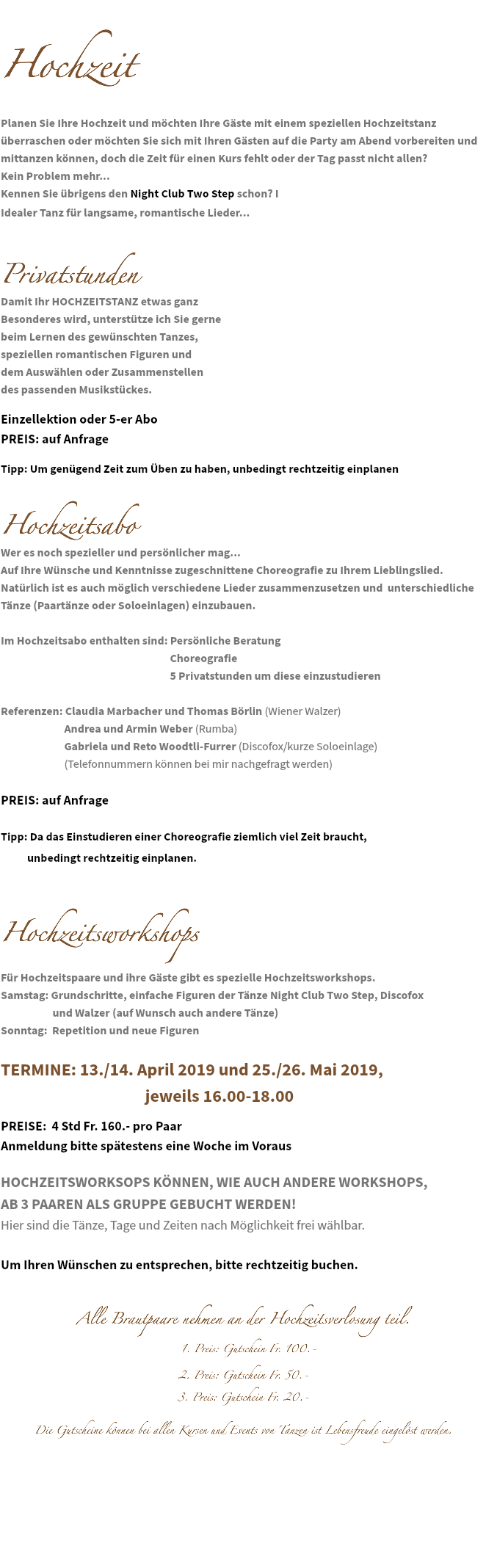 &nbsp;Hochzeit Planen Sie Ihre Hochzeit und möchten Ihre Gäste mit einem speziellen Hochzeitstanz überraschen oder möchten Sie sich mit Ihren Gästen auf die Party am Abend vorbereiten und mittanzen können, doch die Zeit für einen Kurs fehlt oder der Tag passt nicht allen? Kein Problem mehr... Kennen Sie übrigens den Night Club Two Step schon? I
Idealer Tanz für langsame, romantische Lieder... Privatstunden Damit Ihr HOCHZEITSTANZ etwas ganz Besonderes wird, unterstütze ich Sie gerne beim Lernen des gewünschten Tanzes, speziellen romantischen Figuren und dem Auswählen oder Zusammenstellen des passenden Musikstückes. Einzellektion oder 5-er Abo PREIS: auf Anfrage Tipp: Um genügend Zeit zum Üben zu haben, unbedingt rechtzeitig einplanen Hochzeitsabo
Wer es noch spezieller und persönlicher mag...
Auf Ihre Wünsche und Kenntnisse zugeschnittene Choreografie zu Ihrem Lieblingslied.
Natürlich ist es auch möglich verschiedene Lieder zusammenzusetzen und unterschiedliche Tänze (Paartänze oder Soloeinlagen) einzubauen. Im Hochzeitsabo enthalten sind: Persönliche Beratung Choreografie 5 Privatstunden um diese einzustudieren Referenzen: Claudia Marbacher und Thomas Börlin (Wiener Walzer) Andrea und Armin Weber (Rumba) Gabriela und Reto Woodtli-Furrer (Discofox/kurze Soloeinlage) (Telefonnummern können bei mir nachgefragt werden) PREIS: auf Anfrage Tipp: Da das Einstudieren einer Choreografie ziemlich viel Zeit braucht, unbedingt rechtzeitig einplanen. Hochzeitsworkshops Für Hochzeitspaare und ihre Gäste gibt es spezielle Hochzeitsworkshops.
Samstag: Grundschritte, einfache Figuren der Tänze Night Club Two Step, Discofox und Walzer (auf Wunsch auch andere Tänze)
Sonntag: Repetition und neue Figuren TERMINE: 13./14. April 2019 und 25./26. Mai 2019, jeweils 16.00-18.00 PREISE: 4 Std Fr. 160.- pro Paar Anmeldung bitte spätestens eine Woche im Voraus HOCHZEITSWORKSOPS KÖNNEN, WIE AUCH ANDERE WORKSHOPS, AB 3 PAAREN ALS GRUPPE GEBUCHT WERDEN! Hier sind die Tänze, Tage und Zeiten nach Möglichkeit frei wählbar. Um Ihren Wünschen zu entsprechen, bitte rechtzeitig buchen. Alle Brautpaare nehmen an der Hochzeitsverlosung teil. 1. Preis: Gutschein Fr. 100.- 2. Preis: Gutschein Fr. 50.- 3. Preis: Gutschein Fr. 20.- Die Gutscheine können bei allen Kursen und Events von Tanzen ist Lebensfreude eingelöst werden. 