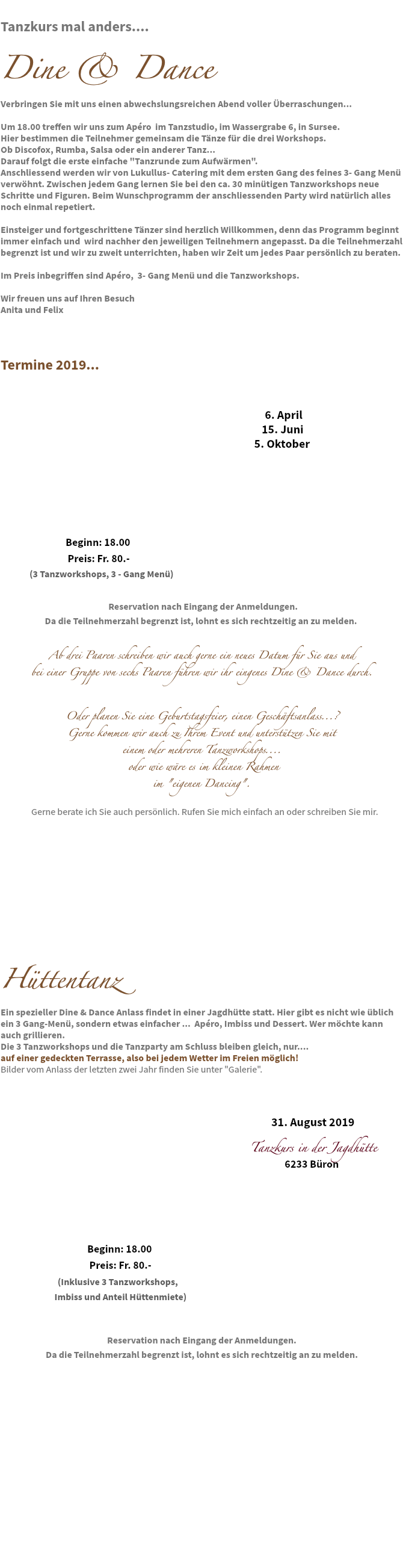 
Tanzkurs mal anders.... Dine & Dance Verbringen Sie mit uns einen abwechslungsreichen Abend voller Überraschungen... Um 18.00 treffen wir uns zum Apéro im Tanzstudio, im Wassergrabe 6, in Sursee. Hier bestimmen die Teilnehmer gemeinsam die Tänze für die drei Workshops.
Ob Discofox, Rumba, Salsa oder ein anderer Tanz... Darauf folgt die erste einfache "Tanzrunde zum Aufwärmen".
Anschliessend werden wir von Lukullus- Catering mit dem ersten Gang des feines 3- Gang Menü verwöhnt. Zwischen jedem Gang lernen Sie bei den ca. 30 minütigen Tanzworkshops neue Schritte und Figuren. Beim Wunschprogramm der anschliessenden Party wird natürlich alles noch einmal repetiert. Einsteiger und fortgeschrittene Tänzer sind herzlich Willkommen, denn das Programm beginnt immer einfach und wird nachher den jeweiligen Teilnehmern angepasst. Da die Teilnehmerzahl begrenzt ist und wir zu zweit unterrichten, haben wir Zeit um jedes Paar persönlich zu beraten. Im Preis inbegriffen sind Apéro, 3- Gang Menü und die Tanzworkshops. Wir freuen uns auf Ihren Besuch
Anita und Felix Termine 2019... 6. April 15. Juni 5. Oktober Beginn: 18.00 Preis: Fr. 80.- (3 Tanzworkshops, 3 - Gang Menü) Reservation nach Eingang der Anmeldungen. Da die Teilnehmerzahl begrenzt ist, lohnt es sich rechtzeitig an zu melden. Ab drei Paaren schreiben wir auch gerne ein neues Datum für Sie aus und bei einer Gruppe von sechs Paaren führen wir ihr eingenes Dine & Dance durch. Oder planen Sie eine Geburtstagsfeier, einen Geschäftsanlass...? Gerne kommen wir auch zu Ihrem Event und unterstützen Sie mit einem oder mehreren Tanzworkshops.... oder wie wäre es im kleinen Rahmen im "eigenen Dancing". Gerne berate ich Sie auch persönlich. Rufen Sie mich einfach an oder schreiben Sie mir. Hüttentanz Ein spezieller Dine & Dance Anlass findet in einer Jagdhütte statt. Hier gibt es nicht wie üblich ein 3 Gang-Menü, sondern etwas einfacher ... Apéro, Imbiss und Dessert. Wer möchte kann auch grillieren. Die 3 Tanzworkshops und die Tanzparty am Schluss bleiben gleich, nur.... auf einer gedeckten Terrasse, also bei jedem Wetter im Freien möglich! Bilder vom Anlass der letzten zwei Jahr finden Sie unter "Galerie". 31. August 2019 Tanzkurs in der Jagdhütte 6233 Büron Beginn: 18.00 Preis: Fr. 80.- (Inklusive 3 Tanzworkshops, Imbiss und Anteil Hüttenmiete) Reservation nach Eingang der Anmeldungen.
Da die Teilnehmerzahl begrenzt ist, lohnt es sich rechtzeitig an zu melden. 